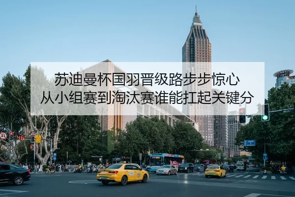 苏迪曼杯国羽晋级路步步惊心 从小组赛到淘汰赛谁能扛起关键分