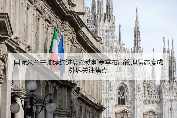 国际米兰主帅续约进展牵动新赛季布局管理层态度成外界关注焦点