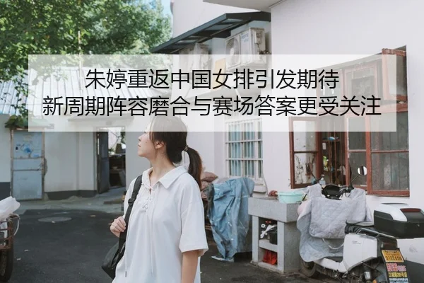 朱婷重返中国女排引发期待 新周期阵容磨合与赛场答案更受关注